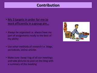 Contribution


• My 3 targets in order for me to
  work efficiently in a group are…

• Always be organised i.e. always have my
  part of assignments ready to the best of
  my ability

• Use other methods of research i.e. blogs,
  periodicals, online articles

• Make sure I keep I log of all our meetings
  and take pictures to post on the blog with
  a summary of the meeting
 