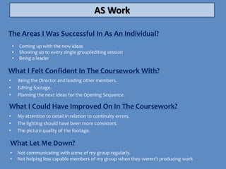 AS Work

The Areas I Was Successful In As An Individual?
    •   Coming up with the new ideas
    •   Showing up to every single group/editing session
    •   Being a leader

What I Felt Confident In The Coursework With?
•       Being the Director and leading other members.
•       Editing footage.
•       Planning the next ideas for the Opening Sequence.

What I Could Have Improved On In The Coursework?
•       My attention to detail in relation to continuity errors.
•       The lighting should have been more consistent.
•       The picture quality of the footage.

What Let Me Down?
•       Not communicating with some of my group regularly.
•       Not helping less capable members of my group when they weren't producing work
 