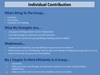 Individual Contribution
What I Bring To The Group…
•    Creativity
•    Fast thinker
•    Confident with editing

What My Strengths Are…
•        I am good at being a leader and am independent
•        I can edit footage at a fast pace yet with precision
•        I ensure that I attend ALL group/editing meetings and am reliable

Weaknesses…
•        I need to start exploring new and different resources for my research.
•        When others are not contributing I tend to take over instead of helping them get back on track.
•        Some homework has gone over the deadline.


My 3 Targets To Work Efficiently In A Group…
    1.      Less bossy.
    2.      Make sure that I use all types of resources to research my topic and get primary
            research too.
    3.      Make sure that I stick to homework deadlines set by my teacher.
 