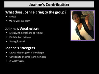 Joanne’s Contribution
What does Joanne bring to the group?
• ….
  Artistic
• Works well in a team


Joanne’s Weaknesses
• Late giving in work and to filming
  ….
• Contribution to ideas
• Staying focused

Joanne’s Strengths
 • ….
• Knows a lot on general knowledge
• Considerate of other team members
• Good ICT skills
 