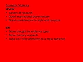 Domestic Violence
WWW
• Variety of research
• Good inspirational documentary
• Good consideration to style and purpose

EBI
• More thought to audience types
• More primary research
• Topic isn’t very attractive to a mass audience
 
