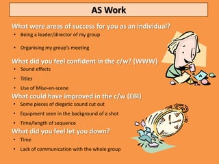 AS Work
What were areas of success for you as an individual?
• Being a leader/director of my group

• Organising my group’s meeting

What did you feel confident in the c/w? (WWW)
• Sound effects
• Titles
• Use of Mise-en-scene
What could have improved in the c/w (EBI)
• Some pieces of diegetic sound cut out
• Equipment seen in the background of a shot
• Time/length of sequence
What did you feel let you down?
• Time
• Lack of communication with the whole group
 