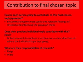 Contribution to final chosen topic
How is each person going to contribute to this final chosen
topic/question?
• By summarising my most useful and relevant findings of
  research and informing the group on them.

Does their previous individual topic contribute with this?
How?
• Linked research to subtopics so there was a clear direction of
  where the individual topic was going.

What are their responsibilities of research?
• Blogs
• Wikis
 