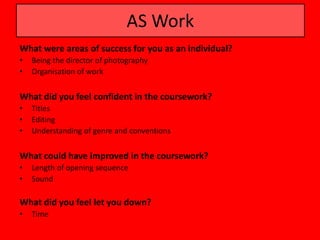 AS Work
What were areas of success for you as an individual?
•   Being the director of photography
•   Organisation of work


What did you feel confident in the coursework?
•   Titles
•   Editing
•   Understanding of genre and conventions


What could have improved in the coursework?
•   Length of opening sequence
•   Sound

What did you feel let you down?
•   Time
 