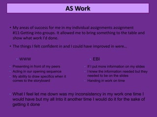 AS Work

• My areas of success for me in my individual assignments assignment
  #11:Getting into groups. It allowed me to bring something to the table and
  show what work I'd done.
• The things I felt confident in and I could have improved in were…

    • WWW                                    • EBI
• Presenting in front of my peers         • If I put more information on my slides
• Acting in our opening sequence          • I knew the information needed but they
• My ability to draw specifics when it      needed to be on the slides
  comes to the storyboard                 • Handing in work on time



• What I feel let me down was my inconsistency in my work one time I
  would have but my all Into it another time I would do it for the sake of
  getting it done
 