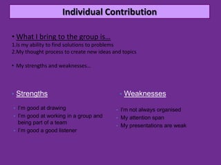 Individual Contribution

• What I bring to the group is…
1.Is my ability to find solutions to problems
2.My thought process to create new ideas and topics

• My strengths and weaknesses…



• Strengths                                 • Weaknesses

• I’m good at drawing                     • I'm not always organised
• I’m good at working in a group and      • My attention span
  being part of a team
                                          • My presentations are weak
• I’m good a good listener
 