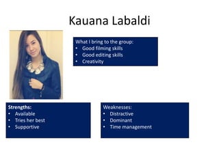 Kauana Labaldi
                    What I bring to the group:
                    • Good filming skills
                    • Good editing skills
                    • Creativity




Strengths:                      Weaknesses:
• Available                     • Distractive
• Tries her best                • Dominant
• Supportive                    • Time management
 