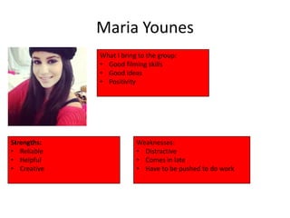 Maria Younes
             What I bring to the group:
             • Good filming skills
             • Good ideas
             • Positivity




Strengths:               Weaknesses:
• Reliable               • Distractive
• Helpful                • Comes in late
• Creative               • Have to be pushed to do work
 