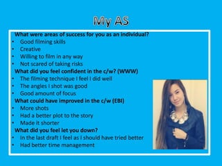 What were areas of success for you as an individual?
• Good filming skills
• Creative
• Willing to film in any way
• Not scared of taking risks
 What did you feel confident in the c/w? (WWW)
• The filming technique I feel I did well
• The angles I shot was good
• Good amount of focus
 What could have improved in the c/w (EBI)
• More shots
• Had a better plot to the story
• Made it shorter
 What did you feel let you down?
• In the last draft I feel as I should have tried better
• Had better time management
 