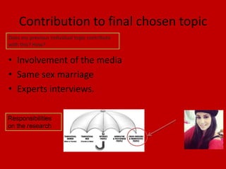 Contribution to final chosen topic
Does my previous individual topic contribute
with this? How?

• Involvement of the media
• Same sex marriage
• Experts interviews.

Responsibilities
on the research
 