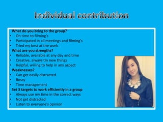 What do you bring to the group?
• On time to filming's
• Participated in all meetings and filming's
• Tried my best at the work
 What are you strengths?
• Reliable, available at any day and time
• Creative, always try new things
• Helpful, willing to help in any aspect
 Weaknesses?
• Can get easily distracted
• Bossy
• Time management
 Set 3 targets to work efficiently in a group
• Always use my time in the correct ways
• Not get distracted
• Listen to everyone's opinion
 