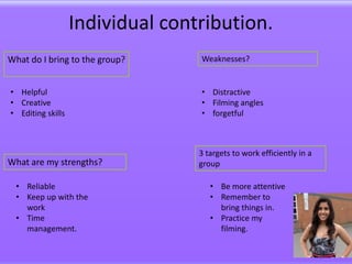 Individual contribution.
What do I bring to the group?     Weaknesses?


• Helpful                         • Distractive
• Creative                        • Filming angles
• Editing skills                  • forgetful



                                  3 targets to work efficiently in a
What are my strengths?            group

  • Reliable                         • Be more attentive
  • Keep up with the                 • Remember to
    work                               bring things in.
  • Time                             • Practice my
    management.                        filming.
 