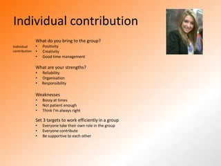 Individual contribution
               What do you bring to the group?
Individual     •   Positivity
contribution   •   Creativity
               •   Good time management

               What are your strengths?
               •   Reliability
               •   Organisation
               •   Responsibility

               Weaknesses
               •   Bossy at times
               •   Not patient enough
               •   Think I'm always right

               Set 3 targets to work efficiently in a group
               •   Everyone take their own role in the group
               •   Everyone contribute
               •   Be supportive to each other
 