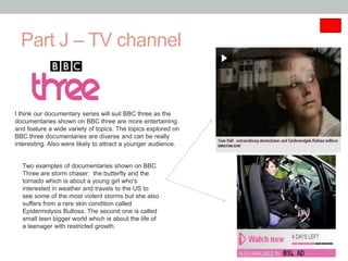 Part J – TV channel


I think our documentary series will suit BBC three as the
documentaries shown on BBC three are more entertaining
and feature a wide variety of topics. The topics explored on
BBC three documentaries are diverse and can be really
interesting. Also were likely to attract a younger audience.


  Two examples of documentaries shown on BBC
  Three are storm chaser: the butterfly and the
  tornado which is about a young girl who's
  interested in weather and travels to the US to
  see some of the most violent storms but she also
  suffers from a rare skin condition called
  Epidermolysis Bullosa. The second one is called
  small teen bigger world which is about the life of
  a teenager with restricted growth.
 