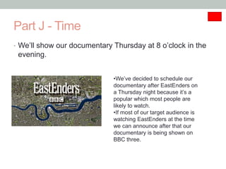 Part J - Time
• We’ll show our documentary Thursday at 8 o’clock in the
 evening.


                             •We’ve decided to schedule our
                             documentary after EastEnders on
                             a Thursday night because it’s a
                             popular which most people are
                             likely to watch.
                             •If most of our target audience is
                             watching EastEnders at the time
                             we can announce after that our
                             documentary is being shown on
                             BBC three.
 