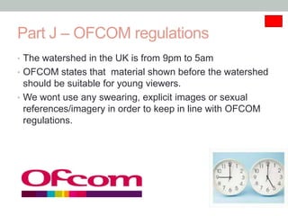 Part J – OFCOM regulations
• The watershed in the UK is from 9pm to 5am
• OFCOM states that material shown before the watershed
  should be suitable for young viewers.
• We wont use any swearing, explicit images or sexual
  references/imagery in order to keep in line with OFCOM
  regulations.
 