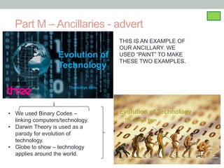 Part M – Ancillaries - advert
                                       THIS IS AN EXAMPLE OF
                                       OUR ANCILLARY. WE
                   Evolution of        USED “PAINT” TO MAKE
                                       THESE TWO EXAMPLES.
                   Technology

                       Thursdays 8pm




• We used Binary Codes –               Evolution of Technology
  linking computers/technology.         Thursdays 8pm
• Darwin Theory is used as a
  parody for evolution of
  technology.
• Globe to show – technology
  applies around the world.
 