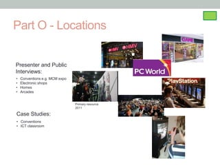 Part O - Locations


Presenter and Public
Interviews:
•   Conventions e.g. MCM expo
•   Electronic shops
•   Homes
•   Arcades


                                Primary resource
                                2011

Case Studies:
• Conventions
• ICT classroom
 