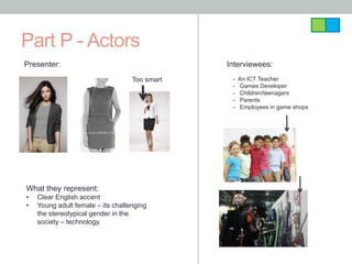 Part P - Actors
Presenter:                                     Interviewees:
                                   Too smart    -   An ICT Teacher
                                                -   Games Developer
                                                -   Children/teenagers
                                                -   Parents
                                                -   Employees in game shops




What they represent:
•   Clear English accent
•   Young adult female – its challenging
    the stereotypical gender in the
    society – technology.
 