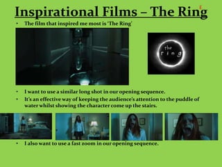 E
Inspirational Films – The Ring
•   The film that inspired me most is ‘The Ring’




•   I want to use a similar long shot in our opening sequence.
•   It’s an effective way of keeping the audience’s attention to the puddle of
    water whilst showing the character come up the stairs.




•   I also want to use a fast zoom in our opening sequence.
 