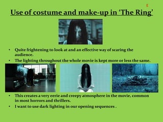 E
    Use of costume and make-up in ‘The Ring’




•    Quite frightening to look at and an effective way of scaring the
     audience.
•    The lighting throughout the whole movie is kept more or less the same.




•    This creates a very eerie and creepy atmosphere in the movie, common
     in most horrors and thrillers.
•    I want to use dark lighting in our opening sequences .
 