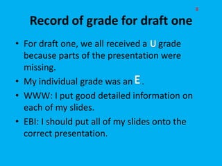 B




• For draft one, we all received a grade
  because parts of the presentation were
  missing.
• My individual grade was an .
• WWW: I put good detailed information on
  each of my slides.
• EBI: I should put all of my slides onto the
  correct presentation.
 