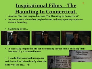 E
          Inspirational Films - The
          Haunting In Connecticut.
•   Another film that inspired me was ‘The Haunting in Connecticut ’
•   Its paranormal theme has inspired me to make my opening sequence
    about a haunting.

•   Slamming doors…




•   It especially inspired me to set my opening sequence in a building that’s
    haunted. E.g. a haunted house.

• I would like to use old newspaper
articles such as this to briefly show the
history of the area. 
 