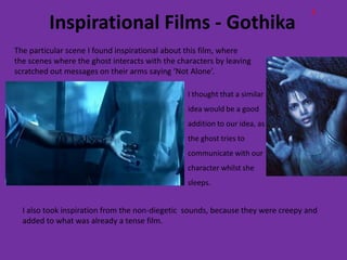 E
         Inspirational Films - Gothika
The particular scene I found inspirational about this film, where
the scenes where the ghost interacts with the characters by leaving
scratched out messages on their arms saying ‘Not Alone’.

                                                 I thought that a similar
                                                 idea would be a good
                                                 addition to our idea, as
                                                 the ghost tries to
                                                 communicate with our
                                                 character whilst she
                                                 sleeps.


  I also took inspiration from the non-diegetic sounds, because they were creepy and
  added to what was already a tense film.
 