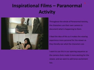 E
Inspirational Films – Paranormal
             Activity
                 Throughout the whole of Paranormal Activity,
                 the characters use their own camera to
                 document what is happening to them.


                 I liked the idea of this as it makes the viewing
                 experience more personal for the viewer as
                 they literally see what the characters see.


                 I want to use this in our opening sequence as
                 the camera shots made it more exciting for the
                 viewer, and we want to add tense excitement
                 too.
 