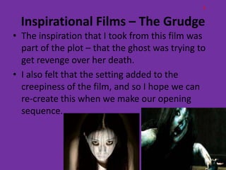 E

  Inspirational Films – The Grudge
• The inspiration that I took from this film was
  part of the plot – that the ghost was trying to
  get revenge over her death.
• I also felt that the setting added to the
  creepiness of the film, and so I hope we can
  re-create this when we make our opening
  sequence.
 