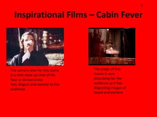 E

  Inspirational Films – Cabin Fever




The camera shot for this scene     The props of this
is a mini close up shot of his     movie is very
face to demonstrate                disturbing for the
fear, disgust and anxiety to the   audience as it has
audience.                          disgusting images of
                                   blood everywhere.
 