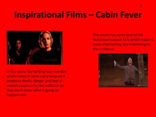 E

     Inspirational Films – Cabin Fever
                                          The movie has some kind of old
                                          fashioned humour to it which makes it
                                          more entertaining and interesting to
                                          the audience.




In this scene the lighting was very dim
which makes it more scary because it
emphasis death, danger and fear. It
creates suspense to the audience as
they don’t know what is going to
happen next.
 