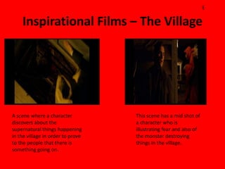 E

    Inspirational Films – The Village




A scene where a character          This scene has a mid shot of
discovers about the                a character who is
supernatural things happening      illustrating fear and also of
in the village in order to prove   the monster destroying
to the people that there is        things in the village.
something going on.
 