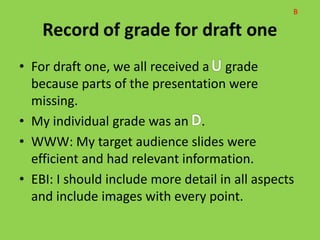 • For draft one, we all received a grade
  because parts of the presentation were
  missing.
• My individual grade was an .
• WWW: My target audience slides were
  efficient and had relevant information.
• EBI: I should include more detail in all aspects
  and include images with every point.
 