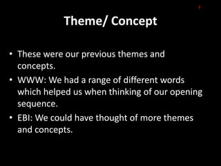 F

             Theme/ Concept

• These were our previous themes and
  concepts.
• WWW: We had a range of different words
  which helped us when thinking of our opening
  sequence.
• EBI: We could have thought of more themes
  and concepts.
 