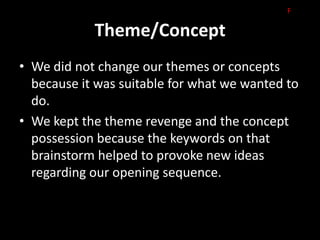 F

            Theme/Concept
• We did not change our themes or concepts
  because it was suitable for what we wanted to
  do.
• We kept the theme revenge and the concept
  possession because the keywords on that
  brainstorm helped to provoke new ideas
  regarding our opening sequence.
 