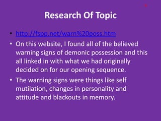 G

           Research Of Topic
• http://fspp.net/warn%20poss.htm
• On this website, I found all of the believed
  warning signs of demonic possession and this
  all linked in with what we had originally
  decided on for our opening sequence.
• The warning signs were things like self
  mutilation, changes in personality and
  attitude and blackouts in memory.
 