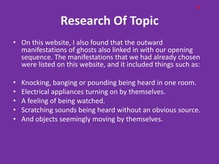 G

                Research Of Topic
• On this website, I also found that the outward
  manifestations of ghosts also linked in with our opening
  sequence. The manifestations that we had already chosen
  were listed on this website, and it included things such as:

•   Knocking, banging or pounding being heard in one room.
•   Electrical appliances turning on by themselves.
•   A feeling of being watched.
•   Scratching sounds being heard without an obvious source.
•   And objects seemingly moving by themselves.
 