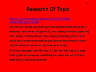 G

                 Research Of Topic
• http://www.yourghoststories.com/real-ghost-
  story.php?story=2298
• On this site I found out that a girl who had been possessed by a
  demonic creature at the age of 12, was seeing shadows appearing
  from walls, covering all over her, hearing mocking noises and
  could see a white round ball rolling towards her mother’s room
  and also hear noises when she is alone at home.
• She was possessed until the age of 22yrs but still had a strange
  feeling that someone was watching her when she went to her
  night shift at the mental home.
 