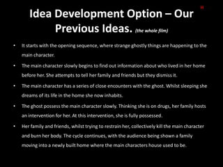 H
       Idea Development Option – Our
            Previous Ideas.                                 (the whole film)


•   It starts with the opening sequence, where strange ghostly things are happening to the
    main character.

•   The main character slowly begins to find out information about who lived in her home
    before her. She attempts to tell her family and friends but they dismiss it.

•   The main character has a series of close encounters with the ghost. Whilst sleeping she
    dreams of its life in the home she now inhabits.

•   The ghost possess the main character slowly. Thinking she is on drugs, her family hosts
    an intervention for her. At this intervention, she is fully possessed.

•   Her family and friends, whilst trying to restrain her, collectively kill the main character
    and burn her body. The cycle continues, with the audience being shown a family
    moving into a newly built home where the main characters house used to be.
 