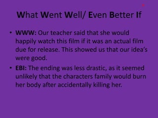 H

  What Went Well/ Even Better If
• WWW: Our teacher said that she would
  happily watch this film if it was an actual film
  due for release. This showed us that our idea’s
  were good.
• EBI: The ending was less drastic, as it seemed
  unlikely that the characters family would burn
  her body after accidentally killing her.
 