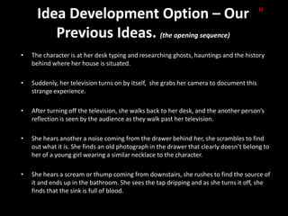 Idea Development Option – Our                                                      H


         Previous Ideas. (the opening sequence)
•   The character is at her desk typing and researching ghosts, hauntings and the history
    behind where her house is situated.

•   Suddenly, her television turns on by itself, she grabs her camera to document this
    strange experience.

•   After turning off the television, she walks back to her desk, and the another person’s
    reflection is seen by the audience as they walk past her television.

•   She hears another a noise coming from the drawer behind her, she scrambles to find
    out what it is. She finds an old photograph in the drawer that clearly doesn’t belong to
    her of a young girl wearing a similar necklace to the character.

•   She hears a scream or thump coming from downstairs, she rushes to find the source of
    it and ends up in the bathroom. She sees the tap dripping and as she turns it off, she
    finds that the sink is full of blood.
 
