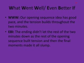 H

  What Went Well/ Even Better If
• WWW: Our opening sequence idea has good
  pace, and the tension builds throughout the
  two minutes.
• EBI: The ending didn’t let the rest of the two
  minutes down as the rest of the opening
  sequence built tension and then the final
  moments made it all slump.
 