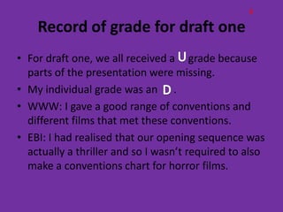 B

    Record of grade for draft one
• For draft one, we all received a grade because
  parts of the presentation were missing.
• My individual grade was an .
• WWW: I gave a good range of conventions and
  different films that met these conventions.
• EBI: I had realised that our opening sequence was
  actually a thriller and so I wasn’t required to also
  make a conventions chart for horror films.
 