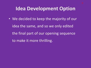 H

    Idea Development Option
• We decided to keep the majority of our
  idea the same, and so we only edited
  the final part of our opening sequence
  to make it more thrilling.
 