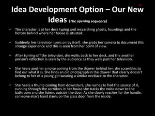 H
    Idea Development Option – Our New
              Ideas (The opening sequence)
•    The character is at her desk typing and researching ghosts, hauntings and the
     history behind where her house is situated.

•    Suddenly, her television turns on by itself, she grabs her camera to document this
     strange experience and this is seen from her point of view.

•    After turning off the television, she walks back to her desk, and the another
     person’s reflection is seen by the audience as they walk past her television.

•    She hears another a noise coming from the drawer behind her, she scrambles to
     find out what it is. She finds an old photograph in the drawer that clearly doesn’t
     belong to her of a young girl wearing a similar necklace to the character.

•    She hears a thump coming from downstairs, she rushes to find the source of it,
     running through the corridors in her house she tracks the noise down to the
     bathroom and she listens outside the door. As she slowly reaches for the handle,
     someone else’s hand slams on the glass door from the inside.
 
