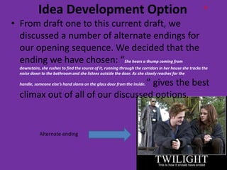 Idea Development Option                                                                      H


• From draft one to this current draft, we
  discussed a number of alternate endings for
  our opening sequence. We decided that the
  ending we have chosen: “She hears a thump coming from
  downstairs, she rushes to find the source of it, running through the corridors in her house she tracks the
  noise down to the bathroom and she listens outside the door. As she slowly reaches for the

                                   ” gives the best
  handle, someone else’s hand slams on the glass door from the inside.

  climax out of all of our discussed options.


             Alternate ending
 