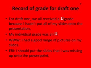 B




• For draft one, we all received a grade
  because I hadn’t put all of my slides onto the
  presentation.
• My individual grade was an .
• WWW: I had a good range of pictures on my
  slides.
• EBI: I should put the slides that I was missing
  up onto the powerpoint.
 