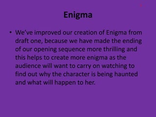 L

                  Enigma
• We’ve improved our creation of Enigma from
  draft one, because we have made the ending
  of our opening sequence more thrilling and
  this helps to create more enigma as the
  audience will want to carry on watching to
  find out why the character is being haunted
  and what will happen to her.
 