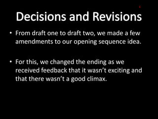 c




• From draft one to draft two, we made a few
  amendments to our opening sequence idea.

• For this, we changed the ending as we
  received feedback that it wasn’t exciting and
  that there wasn’t a good climax.
 